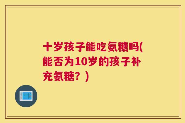 十岁孩子能吃氨糖吗(能否为10岁的孩子补充氨糖？)