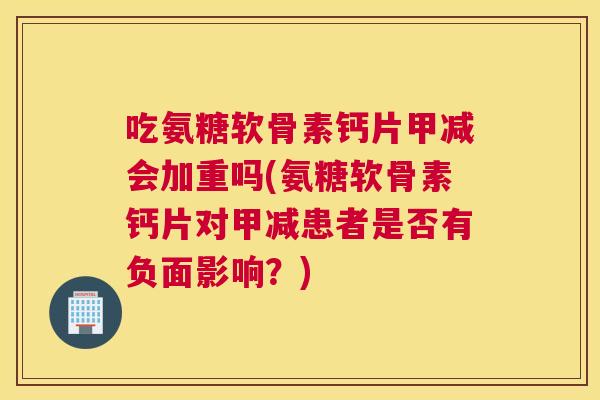 吃氨糖软骨素钙片甲减会加重吗(氨糖软骨素钙片对甲减患者是否有负面影响？)