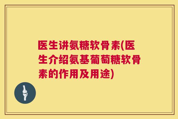 医生讲氨糖软骨素(医生介绍氨基葡萄糖软骨素的作用及用途)