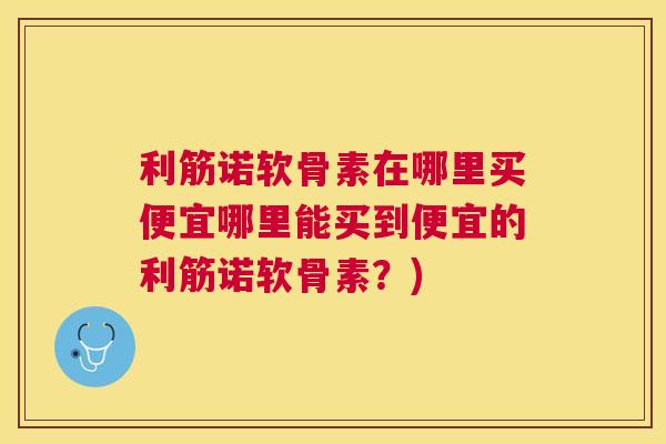 利筋诺软骨素在哪里买便宜哪里能买到便宜的利筋诺软骨素?)