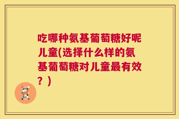 吃哪种氨基葡萄糖好呢儿童(选择什么样的氨基葡萄糖对儿童有效?) 吃哪种氨基葡萄糖好呢儿童(选择什么样的氨基葡萄糖对儿童有效?)