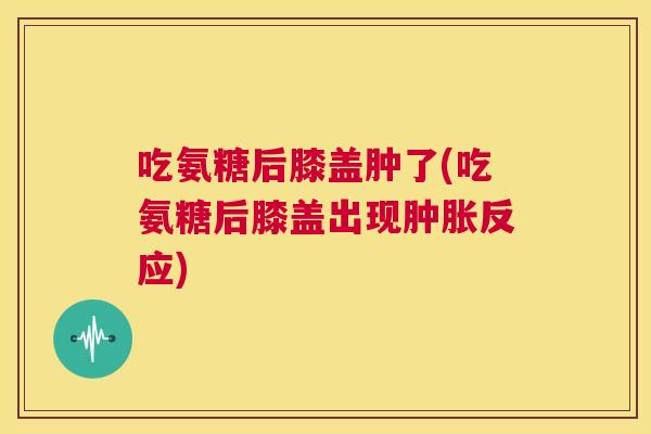 吃氨糖后膝盖肿了(吃氨糖后膝盖出现肿胀反应)
