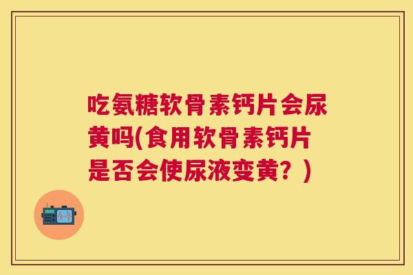 吃氨糖软骨素钙片会尿黄吗(食用软骨素钙片是否会使尿液变黄?)