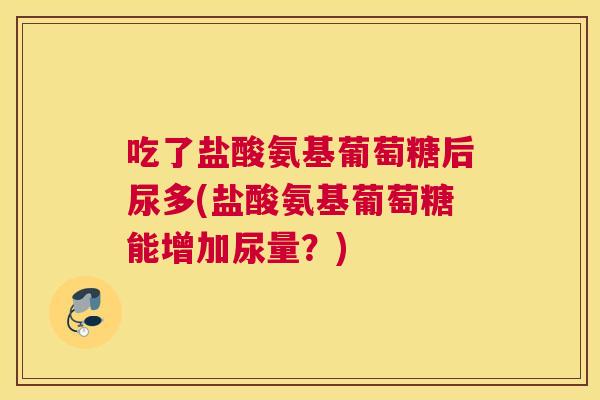 吃了盐酸氨基葡萄糖后尿多(盐酸氨基葡萄糖能增加尿量？)