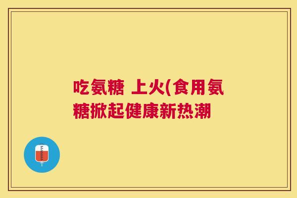 吃氨糖 上火(食用氨糖掀起健康新热潮