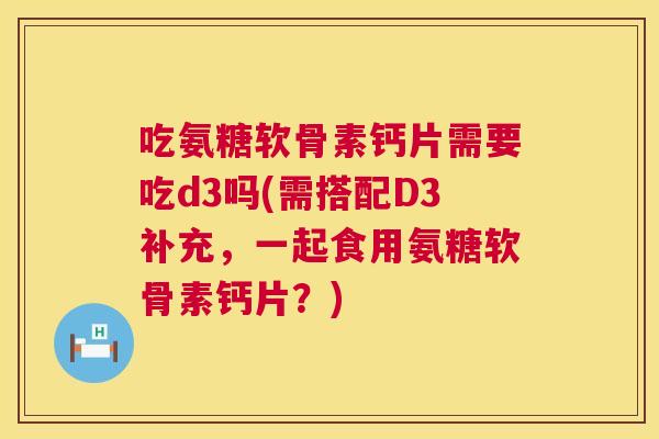 吃氨糖软骨素钙片需要吃d3吗(需搭配D3补充,一起食用氨糖软骨素钙片?)