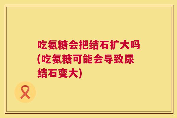 吃氨糖会把结石扩大吗(吃氨糖可能会导致尿结石变大)