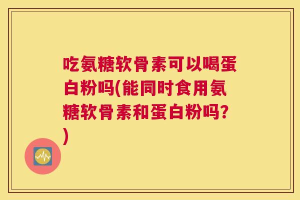 吃氨糖软骨素可以喝蛋白粉吗(能同时食用氨糖软骨素和蛋白粉吗?)