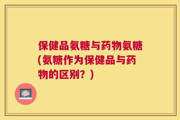 保健品氨糖与药物氨糖(氨糖作为保健品与药物的区别?)