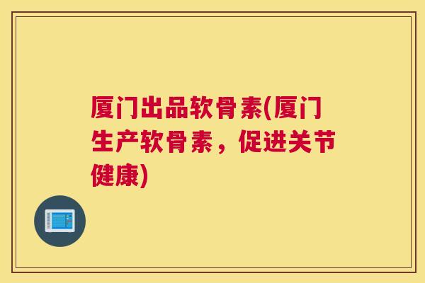 厦门出品软骨素(厦门生产软骨素,促进关节健康)
