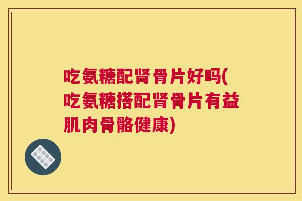 吃氨糖配肾骨片好吗(吃氨糖搭配肾骨片有益肌肉骨骼健康)