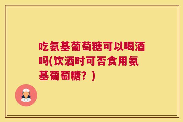 吃氨基葡萄糖可以喝酒吗(饮酒时可否食用氨基葡萄糖?)