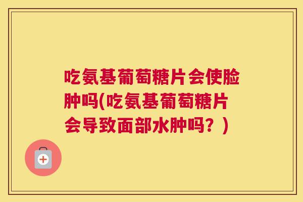 吃氨基葡萄糖片会使脸肿吗(吃氨基葡萄糖片会导致面部水肿吗?)