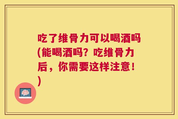 吃了维骨力可以喝酒吗(能喝酒吗？吃维骨力后，你需要这样注意！)
