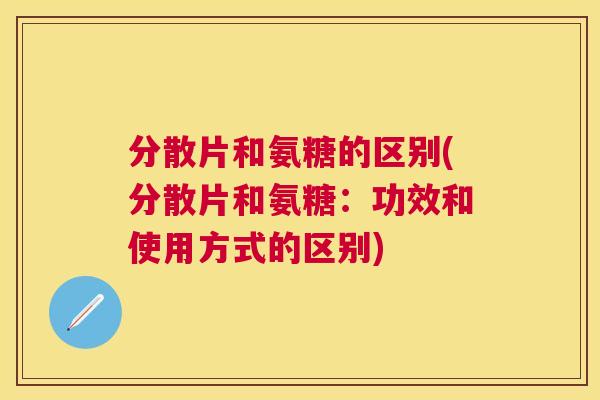 分散片和氨糖的区别(分散片和氨糖：功效和使用方式的区别)