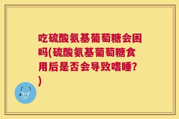 吃硫酸氨基葡萄糖会困吗(硫酸氨基葡萄糖食用后是否会导致嗜睡?)