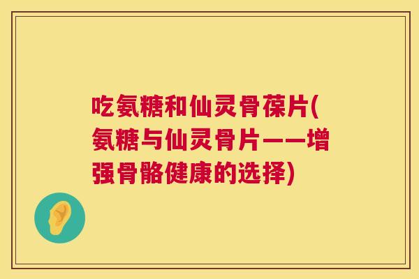 吃氨糖和仙灵骨葆片(氨糖与仙灵骨片——增强骨骼健康的选择) 吃氨糖和仙灵骨葆片(氨糖与仙灵骨片——增强骨骼健康的选择)