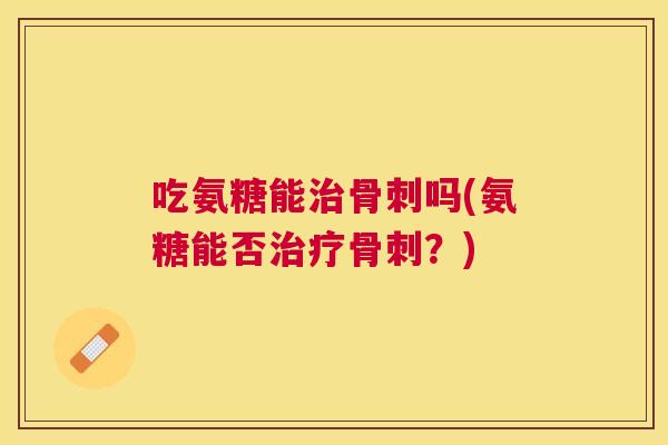 吃氨糖能治骨刺吗(氨糖能否治疗骨刺?)