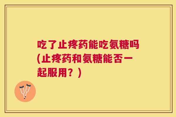 吃了止疼药能吃氨糖吗(止疼药和氨糖能否一起服用？)