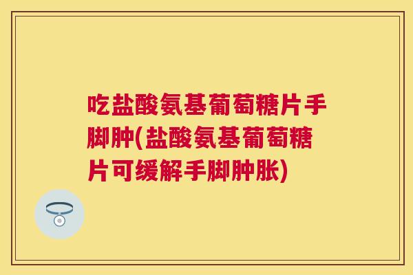 吃盐酸氨基葡萄糖片手脚肿(盐酸氨基葡萄糖片可缓解手脚肿胀)