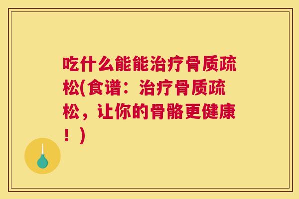 吃什么能能治疗骨质疏松(食谱:治疗骨质疏松,让你的骨骼更健康!)