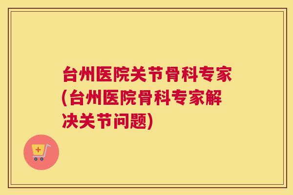 台州医院关节骨科专家(台州医院骨科专家解决关节问题)