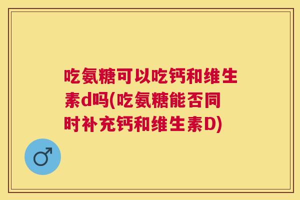 吃氨糖可以吃钙和维生素d吗(吃氨糖能否同时补充钙和维生素D)