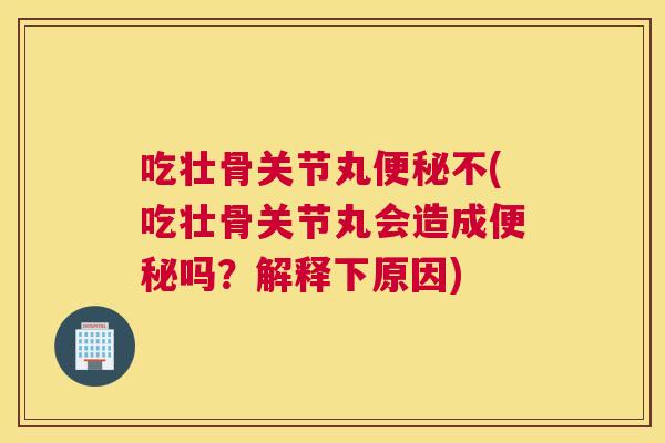 吃壮骨关节丸便秘不(吃壮骨关节丸会造成便秘吗?解释下原因)