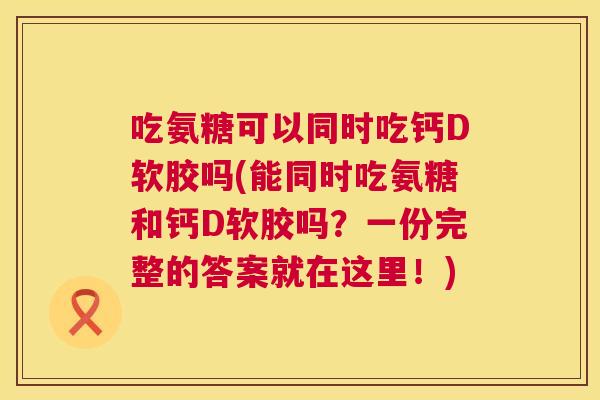 吃氨糖可以同时吃钙D软胶吗(能同时吃氨糖和钙D软胶吗?一份完整的答案就在这里!)