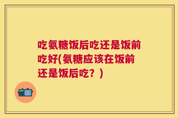 吃氨糖饭后吃还是饭前吃好(氨糖应该在饭前还是饭后吃？)