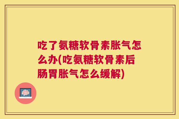 吃了氨糖软骨素胀气怎么办(吃氨糖软骨素后肠胃胀气怎么缓解)