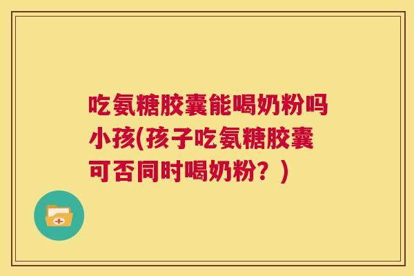 吃氨糖胶囊能喝奶粉吗小孩(孩子吃氨糖胶囊可否同时喝奶粉？)