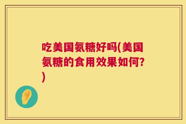 吃美国氨糖好吗(美国氨糖的食用效果如何?) 吃美国氨糖好吗(美国氨糖的食用效果如何?)