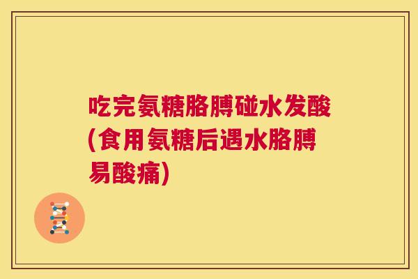 吃完氨糖胳膊碰水发酸(食用氨糖后遇水胳膊易酸痛)