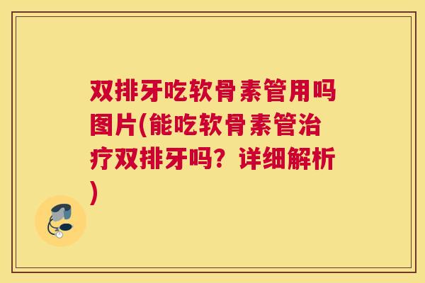 双排牙吃软骨素管用吗图片(能吃软骨素管治疗双排牙吗?详细解析)