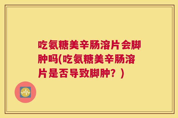 吃氨糖美辛肠溶片会脚肿吗(吃氨糖美辛肠溶片是否导致脚肿?)