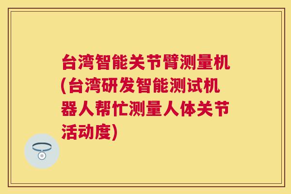台湾智能关节臂测量机(台湾研发智能测试机器人帮忙测量人体关节活动度)