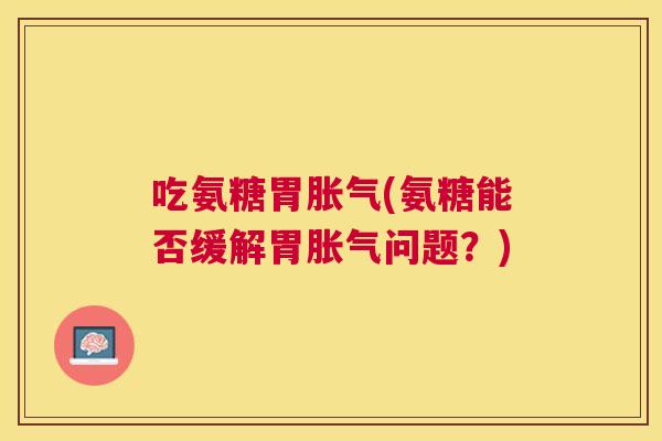 吃氨糖胃胀气(氨糖能否缓解胃胀气问题?) 吃氨糖胃胀气(氨糖能否缓解胃胀气问题?)
