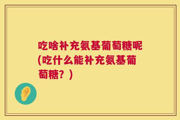 吃啥补充氨基葡萄糖呢(吃什么能补充氨基葡萄糖?)