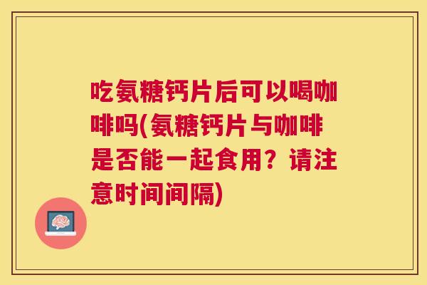 吃氨糖钙片后可以喝咖啡吗(氨糖钙片与咖啡是否能一起食用？请注意时间间隔)
