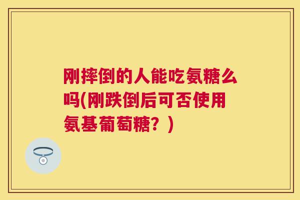 刚摔倒的人能吃氨糖么吗(刚跌倒后可否使用氨基葡萄糖？)