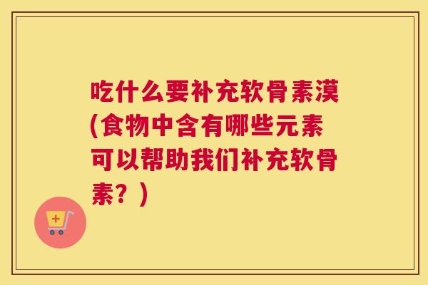 吃什么要补充软骨素漠(食物中含有哪些元素可以帮助我们补充软骨素?)