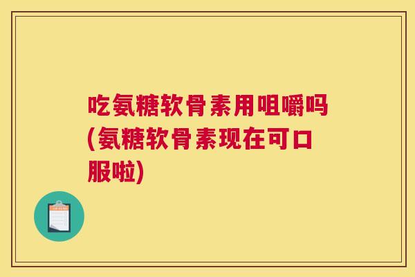 吃氨糖软骨素用咀嚼吗(氨糖软骨素现在可口服啦)