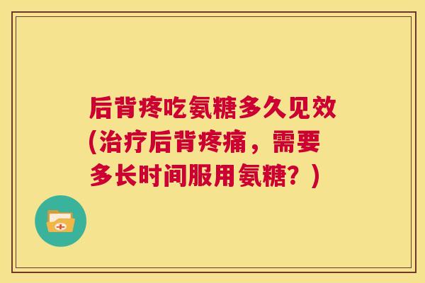 后背疼吃氨糖多久见效(治疗后背疼痛,需要多长时间服用氨糖?)