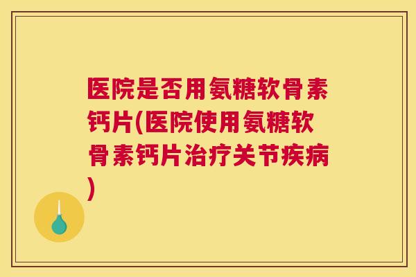 医院是否用氨糖软骨素钙片(医院使用氨糖软骨素钙片关节) 医院是否用氨糖软骨素钙片(医院使用氨糖软骨素钙片关节)