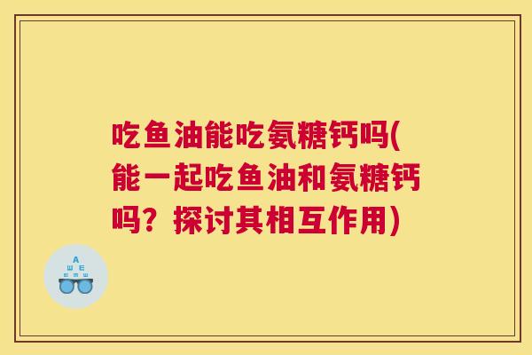 吃鱼油能吃氨糖钙吗(能一起吃鱼油和氨糖钙吗?探讨其相互作用) 吃鱼油能吃氨糖钙吗(能一起吃鱼油和氨糖钙吗?探讨其相互作用)