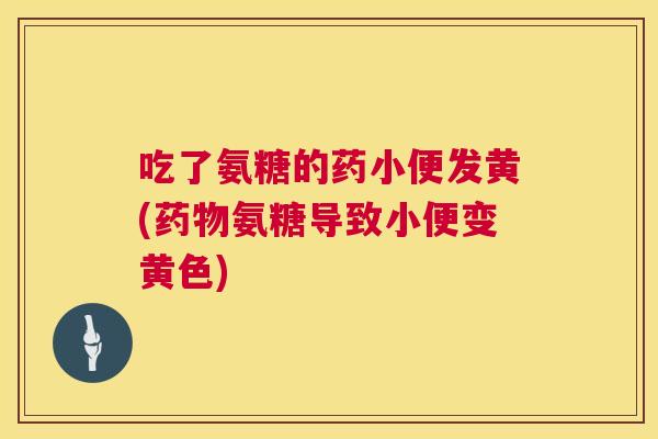 吃了氨糖的药小便发黄(氨糖导致小便变黄色) 吃了氨糖的药小便发黄(氨糖导致小便变黄色)