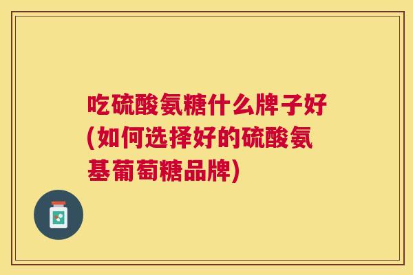 吃硫酸氨糖什么牌子好(如何选择好的硫酸氨基葡萄糖品牌)
