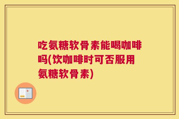 吃氨糖软骨素能喝咖啡吗(饮咖啡时可否服用氨糖软骨素)