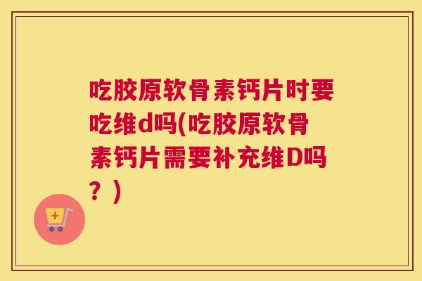 吃胶原软骨素钙片时要吃维d吗(吃胶原软骨素钙片需要补充维D吗？)